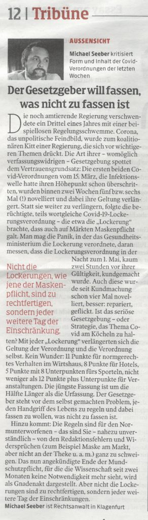 Die noch amtierende Regierung verschwendete ein Drittel eines Jahres mit einer beispiellosen Regelungsschwemme. Corona, das unpolitische Feindbild, wurde zum koalitionären Kitt einer Regierung, die sich vor wichtigeren Themen drückt. Die Art ihrer (womöglich verfassungswidrigen) Gesetzgebung spottet dem Vertrauensgrundsatz:
Die ersten beiden COVID-Verordnungen vom 15. März – die Infektionswelle hatte ihren Höhepunkt schon überschritten – wurden binnen zwei Wochen fünf- bzw. sechsmal (!) novelliert und dabei ihre Geltung verlängert. Statt sie weiter zu verlängern folgte die nun schon berüchtigte, teils wortgleiche COVID-19-Lockerungsverordnung, die u.a. die „Lockerung“ brachte, daß nun auch auf Märkten Maskenpflicht galt. Man mag die Panik, in der das Gesundheitsministerium die Lockerung verordnete, daran messen, daß die Lockerungsverordnung in der Nacht zum 1. Mai, kaum zwei Stunden vor ihrer Gültigkeit kundgemacht wurde. 
Aber auch die noch junge Lockerungs-VO wurde seit Kundmachung schon viermal novelliert, besser: repariert, geflickt. Ist das seriöse Gesetzgebung – oder Strategie, das Thema Covid ständig am Köcheln zu halten? Mit jeder weiteren „Lockerung“ verlängerten sich die Geltung der Verordnung und die Verordnung selbst. Kein Wunder: 11 Punkte für normgerechtes Ver-halten im Wirtshaus, 8 Punkte für Hotels, 5 Punkte mit 8 Unterpunkten für’s Sporteln, nicht weniger als 12 Punkte plus Unterpunkte für Veranstaltungen. Die jüngste Fassung ist um die Hälfte Länger als die Urfassung. Der Gesetzgeber steht vor dem selbstgemachten Problem, jeden Handgriff des täglichen Lebens zu regeln und dabei fassen zu wollen, was nicht zu fassen ist. 
Hinzu kommt: Die Regeln sind für den „Normunterworfenen“ (das sind Sie!) nahezu unverständlich, obwohl unser alltägliches Leben davon bestimmt wird – von den Redaktionsfehlern und Widersprüchen (z.B. Maske am Markt, nicht aber an der Theke u.a.m.) ganz zu schweigen.
Das nun angekündigte Ende der Mundschutzpflicht, für die die Wissenschaft schon seit zwei Monaten keine Notwendigkeit mehr sieht, wird als Gnadenakt dargestellt. Aber nicht die Lokkerungen sind zu rechtfertigen, sondern jeder weitere Tag der Einschränkungen. Der Normalzustand ist unverzüglich wieder herzustellen.
